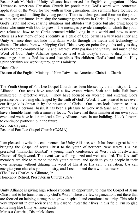 Pastor Saah M. Hali of Unity Alliance have served the English congregation of New Taiwanese American Christian Church by proclaiming God’s word with contextual application of the Word for the youth in their generation. The sermons have focused on encouraging and uplifting the young people. There is a clear goal and focus on the youth, as they are our future. In raising the younger generations in Christ, Unity Alliance uses God’s Truth and love, sharing situations and attitudes that pierce but also bring hope to those who unite with God to grow.  The messages provide examples in which the youth can relate to, how to be Christ-centered while living in this world and how to serve others as a testimony of one’s identity as a child of God. Satan is a very real entity and Unity Alliance does not hide how Satan works through the media and technology to distract Christians from worshipping God. This is very on point for youths today as they easily become consumed by TV and Internet. With passion and vitality, and much of the Word of God, Unity Alliance speaks on level with today’s youth to discipline and encourage them as God loves and disciplines His children. God’s hand and the Holy Spirit certainly are working through this ministry.
Diana Chen
Deacon of the English Ministry of New Taiwanese American Christian Church

The Youth Group of Fort Lee Gospel Church has been blessed by the ministry of Unity Alliance.  Our teens have attended a few events where Saah and Julia Hali have ministered in effective ways.  They have focused on worship and entering God's presence before being challenged by the truth of God's Word.  I was pleased to see even our fringe kids drawn in by the presence of Christ.  Our teens look forward to these events. On a personal basis, it has been a pleasure to work with Saah and Julia. They have a humble heart with a ministry focus.  We have had them minister at our own youth event and we have had them lead a Unity Alliance event in our building.  I look forward to continued partnership in the future.  
Rev. Rick Spenst
Pastor of Fort Lee Gospel Church (C&MA)


I am pleased to write this endorsement for Unity Alliance, which has been a great help in bringing the Gospel of Jesus Christ to the youth of northern New Jersey. UA has presented "Immortal Kombat" a young men's conference at West Side Presbyterian Church of Englewood. The event was well-organized and well-attended. The UA staff members are able to relate to today's youth culture, and speak to young people in their own language without diluting the word of Christ or His call to salvation. UA can energize your church's youth ministry, and I recommend them without reservation.
(The Rev.) Charles A. Gilmore, Jr.
Honorably Retired, Presbyterian Church (USA)


Unity Alliance is giving high school students an opportunity to hear the Gospel of Jesus Christ, and to be transformed by God’s Word! There are few organizations out there that are focused on helping teenagers to grow in spiritul and emotional maturity. This role is very important in our society and few dare to invest their lives in this field. I’m so glad something like Unity Alliance exists!
Maressa Carneiro, DiscipleMakers

