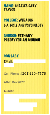 Name: Charles Gary Taylor 
College: Wheaton 
B.A. Bible and Psychology 

Church: Bethany Presbyterian Church 


Contact:
EMail:charlesgtaylor@gmail.com

Cell Phone:(201)220-7576

AIM: Revs822 

Links
www.thegatheringatthecross.com 
www.unityalliance.org
www.facebook.com