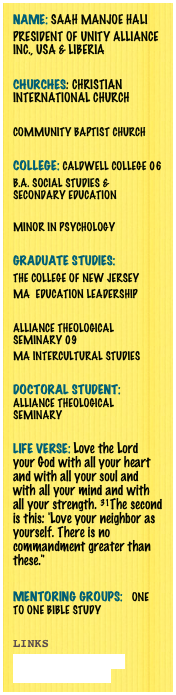 Name: Saah Manjoe Hali 
President of Unity Alliance Inc., USA & Liberia Churches: Christian International church 

Community Baptist Church 

College: Caldwell College 06
B.A. Social Studies & Secondary Education 

Minor in Psychology 

Graduate Studies: 
The College of New Jersey 
MA  Education Leadership 

Alliance Theological Seminary 09
MA Intercultural Studies

Doctoral student: alliance theological seminary 

Life Verse: Love the Lord your God with all your heart and with all your soul and with all your mind and with all your strength. 31The second is this: 'Love your neighbor as yourself. There is no commandment greater than these."

Mentoring Groups:   One to one Bible Study 

Links
www.unityalliance.org
www.facebook.com