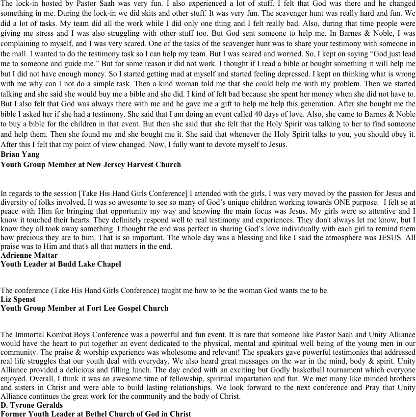 The lock-in hosted by Pastor Saah was very fun. I also experienced a lot of stuff. I felt that God was there and he changed something in me. During the lock-in we did skits and other stuff. It was very fun. The scavenger hunt was really hard and fun. We did a lot of tasks. My team did all the work while I did only one thing and I felt really bad. Also, during that time people were giving me stress and I was also struggling with other stuff too. But God sent someone to help me. In Barnes & Noble, I was complaining to myself, and I was very scared. One of the tasks of the scavenger hunt was to share your testimony with someone in the mall. I wanted to do the testimony task so I can help my team. But I was scared and worried. So, I kept on saying “God just lead me to someone and guide me.” But for some reason it did not work. I thought if I read a bible or bought something it will help me but I did not have enough money. So I started getting mad at myself and started feeling depressed. I kept on thinking what is wrong with me why can I not do a simple task. Then a kind woman told me that she could help me with my problem. Then we started talking and she said she would buy me a bible and she did. I kind of felt bad because she spent her money when she did not have to. But I also felt that God was always there with me and he gave me a gift to help me help this generation. After she bought me the bible I asked her if she had a testimony. She said that I am doing an event called 40 days of love. Also, she came to Barnes & Noble to buy a bible for the children in that event. But then she said that she felt that the Holy Spirit was talking to her to find someone and help them. Then she found me and she bought me it. She said that whenever the Holy Spirit talks to you, you should obey it. After this I felt that my point of view changed. Now, I fully want to devote myself to Jesus.
Brian Yang
Youth Group Member at New Jersey Harvest Church

In regards to the session [Take His Hand Girls Conference] I attended with the girls, I was very moved by the passion for Jesus and diversity of folks involved. It was so awesome to see so many of God’s unique children working towards ONE purpose. ￼ I felt so at peace with Him for bringing that opportunity my way and knowing the main focus was Jesus. My girls were so attentive and I know it touched their hearts. They definitely respond well to real testimony and experiences. They don't always let me know, but I know they all took away something. I thought the end was perfect in sharing God’s love individually with each girl to remind them how precious they are to him. That is so important. The whole day was a blessing and like I said the atmosphere was JESUS. All praise was to Him and that's all that matters in the end.  
Adrienne Mattar
Youth Leader at Budd Lake Chapel 


The conference (Take His Hand Girls Conference) taught me how to be the woman God wants me to be.
Liz Spenst
Youth Group Member at Fort Lee Gospel Church


The Immortal Kombat Boys Conference was a powerful and fun event. It is rare that someone like Pastor Saah and Unity Alliance would have the heart to put together an event dedicated to the physical, mental and spiritual well being of the young men in our community. The praise & worship experience was wholesome and relevant! The speakers gave powerful testimonies that addressed real life struggles that our youth deal with everyday. We also heard great messages on the war in the mind, body & spirit. Unity Alliance provided a delicious and filling lunch. The day ended with an exciting but Godly basketball tournament which everyone enjoyed. Overall, I think it was an awesome time of fellowship, spiritual impartation and fun. We met many like minded brothers and sisters in Christ and were able to build lasting relationships. We look forward to the next conference and Pray that Unity Alliance continues the great work for the community and the body of Christ.
Tyrone Geralds
Former Youth Leader at Bethel Church of God in Christ

